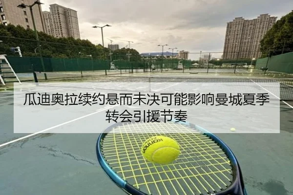 瓜迪奥拉续约悬而未决可能影响曼城夏季转会引援节奏