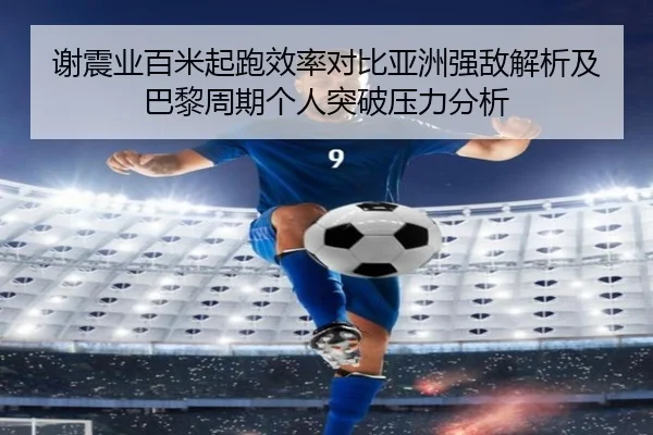 谢震业百米起跑效率对比亚洲强敌解析及巴黎周期个人突破压力分析
