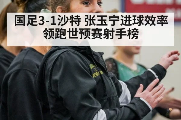 国足3-1沙特 张玉宁进球效率领跑世预赛射手榜