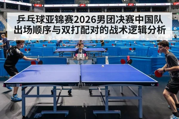 乒乓球亚锦赛2026男团决赛中国队出场顺序与双打配对的战术逻辑分析