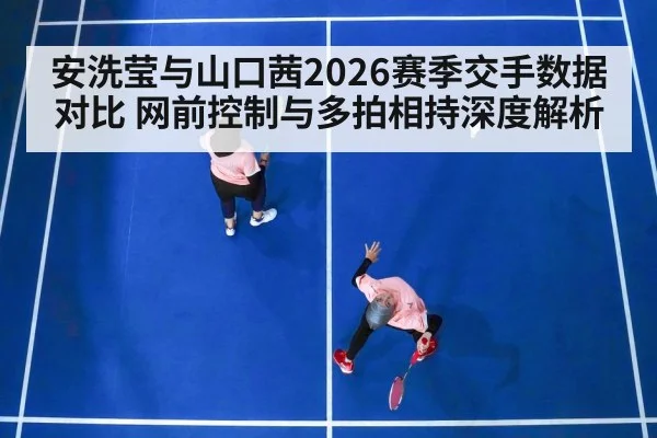 安洗莹与山口茜2026赛季交手数据对比 网前控制与多拍相持深度解析