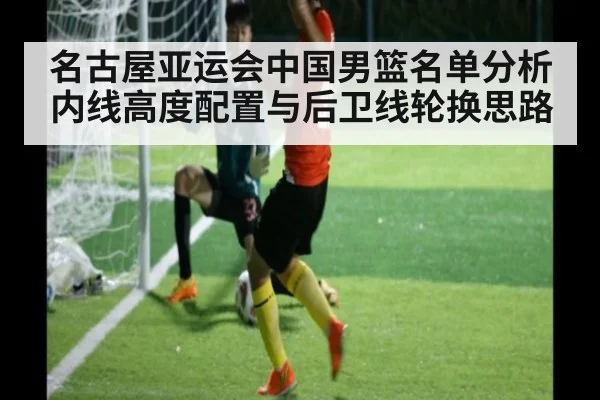 名古屋亚运会中国男篮名单分析 内线高度配置与后卫线轮换思路