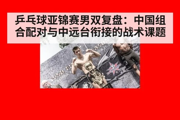 乒乓球亚锦赛男双复盘：中国组合配对与中远台衔接的战术课题