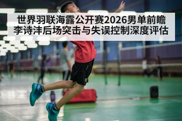 世界羽联海露公开赛2026男单前瞻 李诗沣后场突击与失误控制深度评估