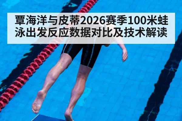 覃海洋与皮蒂2026赛季100米蛙泳出发反应数据对比及技术解读